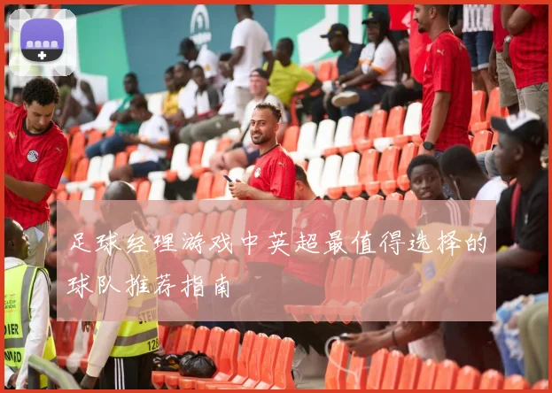 足球经理游戏中英超最值得选择的球队推荐指南