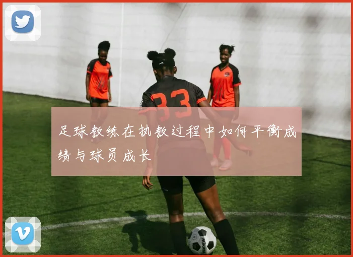 足球教练在执教过程中如何平衡成绩与球员成长