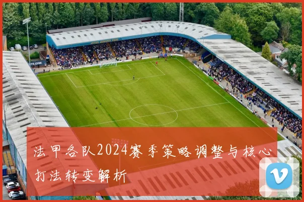 法甲各队2024赛季策略调整与核心打法转变解析