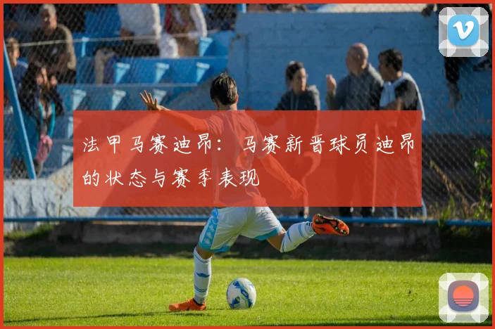 法甲马赛迪昂：马赛新晋球员迪昂的状态与赛季表现