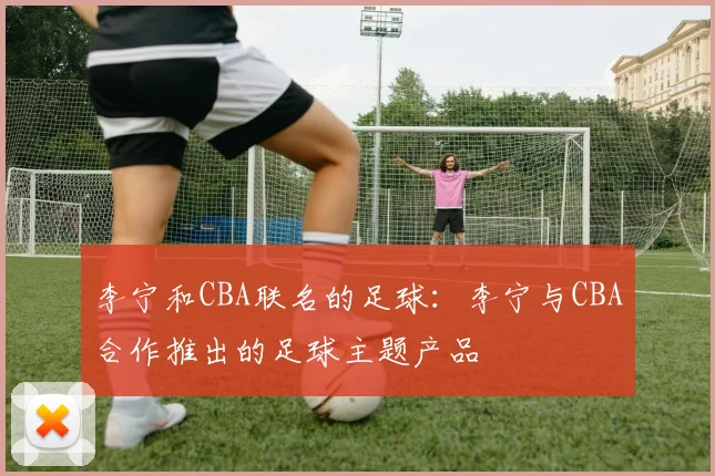 李宁和CBA联名的足球：李宁与CBA合作推出的足球主题产品